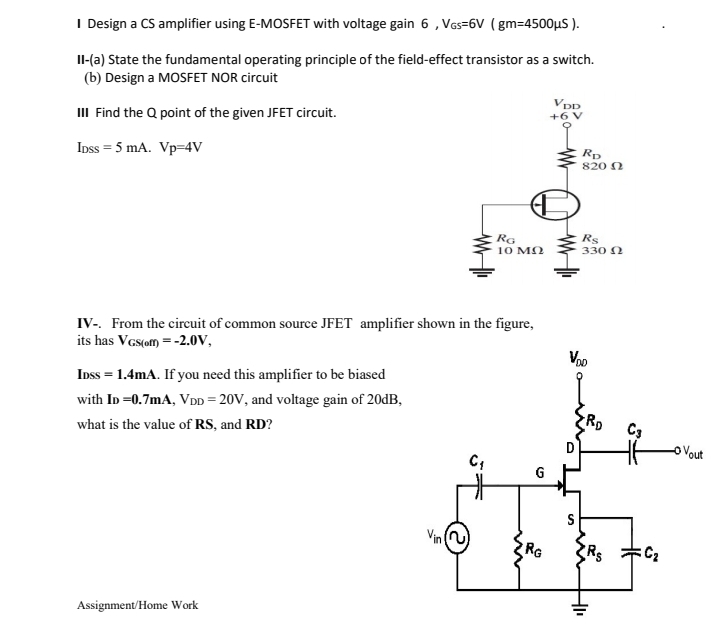 I Design a CS amplifier using E-MOSFET with voltage gain 6, VGs=6V ( gm=4500µS ).
Il-(a) State the fundamental operating principle of the field-effect transistor as a switch.
(b) Design a MOSFET NOR circuit
Vpp
III Find the Q point of the given JFET circuit.
+6 V
Ipss = 5 mA. Vp=4V
Rp
820 N
Rs
RG
10 M2
330 N
IV-. From the circuit of common source JFET amplifier shown in the figure,
its has Vas(om = -2.0V,
Vpo
Inss = 1.4mA. If you need this amplifier to be biased
with ID =0.7mA, VDD = 20V, and voltage gain of 20dB,
C3
what is the value of RS, and RD?
oVout
G
Vin
RG
Assignment/Home Work
