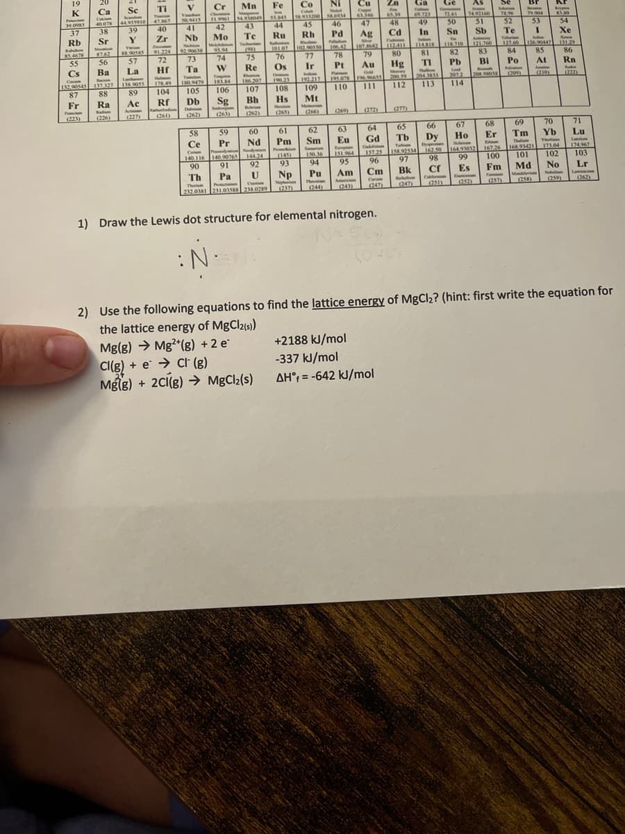 19
K
39.0983
37
Rb
85.4678
55
Cs
Franch
20
Ca
Calon
40.078
38
Sr
(223)
Sc
44.955910
39
Y
56
Ba
C
Parim
132.90545 137.327
87
88
Fr
Ra Ac
Action
(226)
(227)
Twiam
88.90585
57
La
138.9055
89
Ti
T
47.867
40
Zr
Zw
91.224
72
Hf
178.49
104
Rf
(261)
V
Vinde
50,9415
41
Nb
92.906 18
73
Ta
Tantalum
180.9479
105
Db
Dubiam
(262)
58
Ce
Cerim
140.116
90
Cr
Chemi
51.9961
42
Mo
Moly
95.04
74
W
Tump
183.84
106
Sg
(263)
59
Pr
Mn
Manga
54.938049
140 90765
140.90765
91
43
Te
Tachorion
(98)
75
Re
107
Bh
(262)
60
Nd
144.24
92
U
Th
Pa
Theme
Protactiniam
U
232.0381 231.03588 238.0289
Fe
www
55.845
44
Ru
Rubunio
101.07
76
Os
O
Hs
Heim
190.23
192.217
108 109
Mt
61
Pm
Co
Col
58.913200
45
Rh
(145)
93
Np
(237)
102.90550
77
Ir
Me
(266)
62
Sm
Samarion
150.36
94
Pu
(244)
NI
58.6934
46
Cu
Copper
63.546
47
Pd Ag
Palladium
106.42
78
Pt
Plam
195.078
110 111
(269)
107.8682
79
Au
GM
196,96655
(272)
63
64
Eu Gd
Europian
151.964
95
Am
(243)
157.25
96
Cm
Curie
(247)
1) Draw the Lewis dot structure for elemental nitrogen.
:N.
Zn
65.39
48
Cd
Calmin
112.411
80
+2188 kJ/mol
-337 kJ/mol
AH = -642 kJ/mol
Hg
Monary
200.59
112
(277)
Ga
69.723
49
In
81
TI
Than
204.3833
113
Ge
72.61
50
(251)
Sn
TH
118.710
82
As
A
74.92160
51
Sb
121.760
83
Bi
Pb
Lad
207.2 208.98038
114
Se
Scan
78.96
52
Fermi
Te
Tallerian
65
66
67
68
Tb Dy
Но
Er
Em
Hodmian
Tahim
Dyspesia
167.26
164.93032
158.92534 167.50
100
98 99
97
Fm
Es
Cf
Bk
Bebelum Califo
(247)
(252)
84
Po
Pulaxion
Com
(257)
Br
79.904
53
I
L
126.90447
85
At
(210)
Kr
83.80
54
Xe
131.29
86
Rn
70
Yb
Vorbim
173.04
102
69
Tm
MA
Thelm
168.93421
101
Md No
Mendelevi
Nobeliun
(259)
(222)
71
Lu
174.967
103
Lr
(262)
2) Use the following equations to find the lattice energy of MgCl₂? (hint: first write the equation for
the lattice energy of MgCl2(s))
Mg(g) → Mg2+(g) + 2 e
CI(g) + e→Cl (g)
Mg(g) + 2Cl(g) → MgCl₂(s)