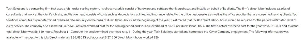 Tech Solutions is a consulting firm that uses a job - order costing system. Its direct materials consist of hardware and software that it purchases and installs on behalf of its clients. The firm's direct labor includes salaries of
consultants that work at the client's job site, and its overhead consists of costs such as depreciation, utilities, and insurance related to the office headquarters as well as the office supplies that are consumed serving clients. Tech
Solutions computes its predetermined overhead rate annually on the basis of direct labor - hours. At the beginning of the year, it estimated that 55,000 direct labor - hours would be required for the period's estimated level of
client service. The company also estimated $302, 500 of fixed overhead cost for the coming period and variable overhead of $0.50 per direct labor - hour. The firm's actual overhead cost for the year was $321, 300 and its actual
total direct labor was 58, 850 hours. Required: 1. Compute the predetermined overhead rate. 2. During the year, Tech Solutions started and completed the Xavier Company engagement. The following information was
available with respect to this job: Direct materials $ 50, 850 Direct labor cost $ 27, 300 Direct labor - hours worked 220