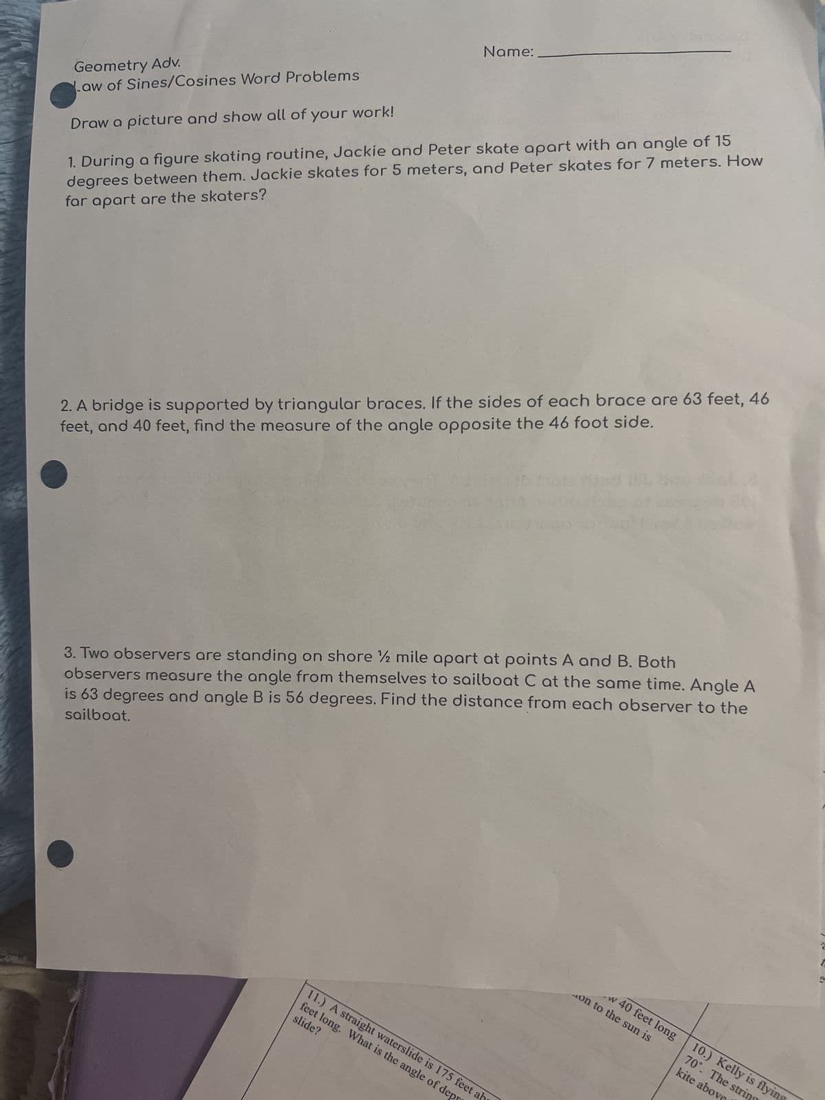 Geometry Adv.
Law of Sines/Cosines Word Problems
Draw a picture and show all of your work!
Name:
1. During a figure skating routine, Jackie and Peter skate apart with an angle of 15
degrees between them. Jackie skates for 5 meters, and Peter skates for 7 meters. How
far apart are the skaters?
2. A bridge is supported by triangular braces. If the sides of each brace are 63 feet, 46
feet, and 40 feet, find the measure of the angle opposite the 46 foot side.
3. Two observers are standing on shore ½ mile apart at points A and B. Both
observers measure the angle from themselves to sailboat C at the same time. Angle A
is 63 degrees and angle B is 56 degrees. Find the distance from each observer to the
sailboat.
feet long. What is the angle of dep
11.) A straight waterslide is 175 feet ab
slide?
w 40 feet long
on to the sun is
kite above
70°. The strin
10.) Kelly is flyin