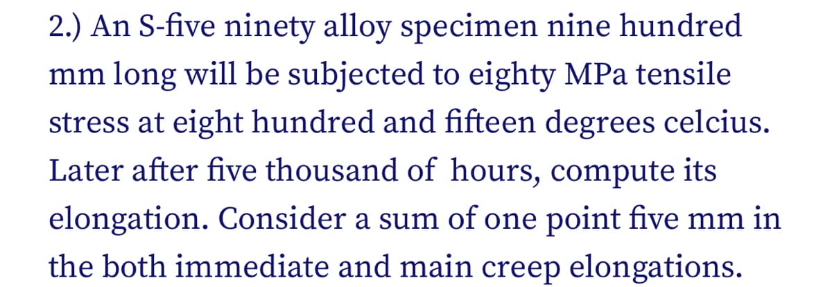 2.) An S-five ninety alloy specimen nine hundred
mm long will be subjected to eighty MPa tensile
stress at eight hundred and fifteen degrees celcius.
Later after five thousand of hours, compute its
elongation. Consider a sum of one point five mm in
the both immediate and main creep elongations.