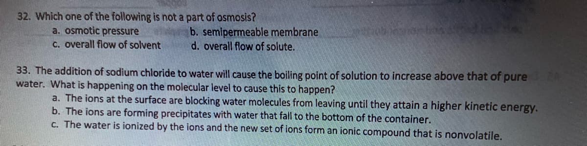 32. Which one of the following is not a part of osmosis?
a. osmotic pressure
c. overall flow of solvent
b. semipermeable membrane
d. overall flow of solute.
33. The addition of sodium chloride to water will cause the boiling point of solution to increase above that of pure 24
water. What is happening on the molecular level to cause this to happen?
a. The ions at the surface are blocking water molecules from leaving until they attain a higher kinetic energy.
b. The ions are forming precipitates with water that fall to the bottom of the container.
c. The water is ionized by the ions and the new set of ions form an ionic compound that is nonvolatile.