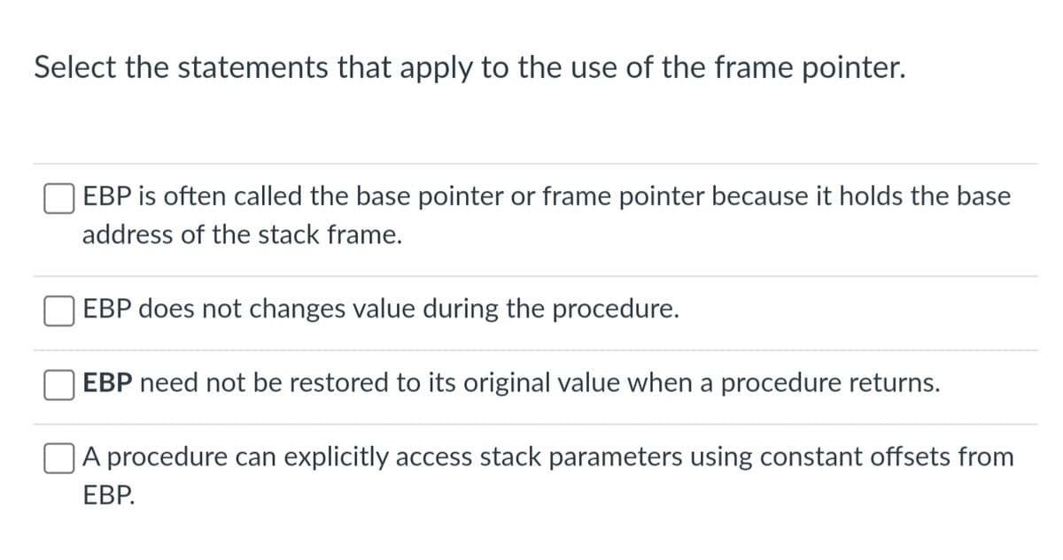 Select the statements that apply to the use of the frame pointer.
EBP is often called the base pointer or frame pointer because it holds the base
address of the stack frame.
EBP does not changes value during the procedure.
EBP need not be restored to its original value when a procedure returns.
A procedure can explicitly access stack parameters using constant offsets from
EBP.