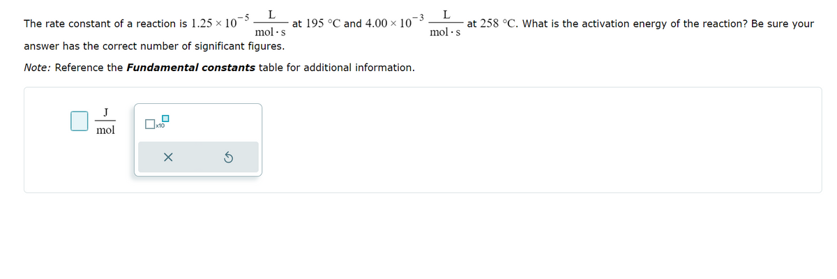 L
mol. s
answer has the correct number of significant figures.
Note: Reference the Fundamental constants table for additional information.
The rate constant of a reaction is 1.25 × 10
-5
J
mol
x10
X
at 195 °C and 4.00 × 10
-3
L
at 258 °C. What is the activation energy of the reaction? Be sure your
mol. s