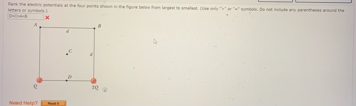 Rank the electric potentials at the four points shown in the figure below from largest to smallest. (Use only ">" or "=" symbols. Do not include any parentheses around the
letters or symbols.)
D>C>A=B
A
2
Need Help?
x
Read It
D
B
22 D