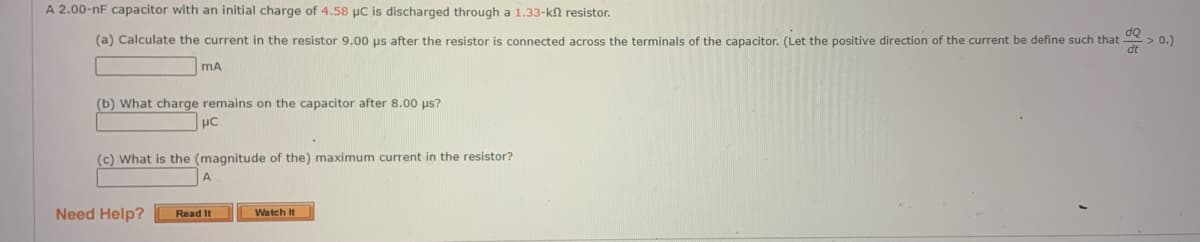 A 2.00-nF capacitor with an initial charge of 4.58 µC is discharged through a 1.33-k resistor.
(a) Calculate the current in the resistor 9.00 µs after the resistor is connected across the terminals of the capacitor. (Let the positive direction of the current be define such that
MA
(b) What charge remains on the capacitor after 8.00 μs?
μC
(c) What is the (magnitude of the) maximum current in the resistor?
Need Help?
Read It
Watch It
> 0.)