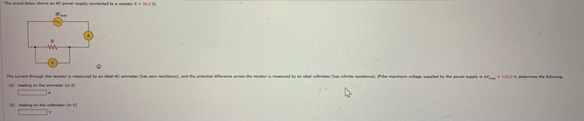 The circuit below shows an AC power supply connected to a resistor R= 20.2 0.
AV
www
(
The current through the resistor is measured by an ideal AC ammeter (has zero resistance), and the potential difference across the resistor is measured by an ideal voltmeter (has infinite resistance). If the maximum voltage supplied by the power supply is AVmax= 110.0 V. determine the following.
(a) reading on the ammeter (in A)
A
(b) reading on the voltmeter (in V)