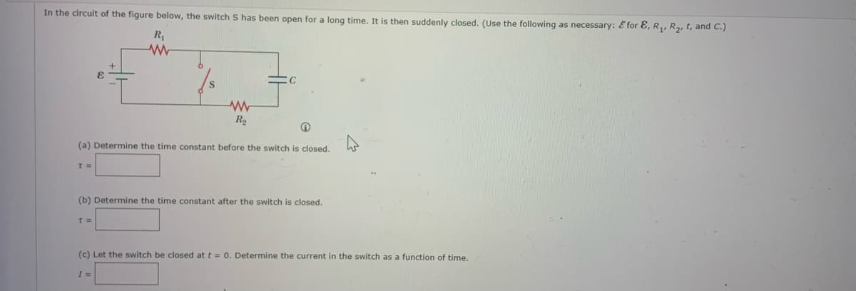 In the circuit of the figure below, the switch S has been open for a long time. It is then suddenly closed. (Use the following as necessary: & for E, R₁, R₂, t, and C.)
R₁
www
T=
(a) Determine the time constant before the switch is closed.
www
R₂
T =
C
(b) Determine the time constant after the switch is closed.
I =
(c) Let the switch be closed at t = 0. Determine the current in the switch as a function of time.