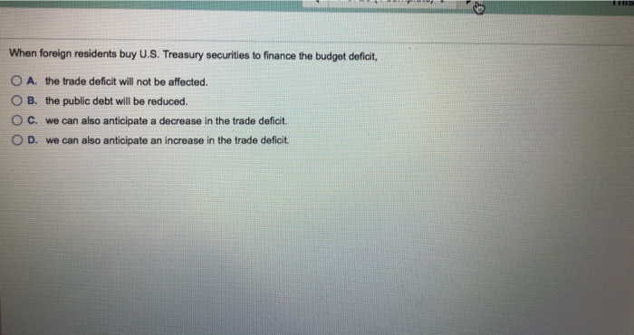 When foreign residents buy U.S. Treasury securities to finance the budget deficit,
OA. the trade deficit will not be affected.
OB. the public debt will be reduced.
OC. we can also anticipate a decrease in the trade deficit.
O D. we can also anticipate an increase in the trade deficit.
THIS