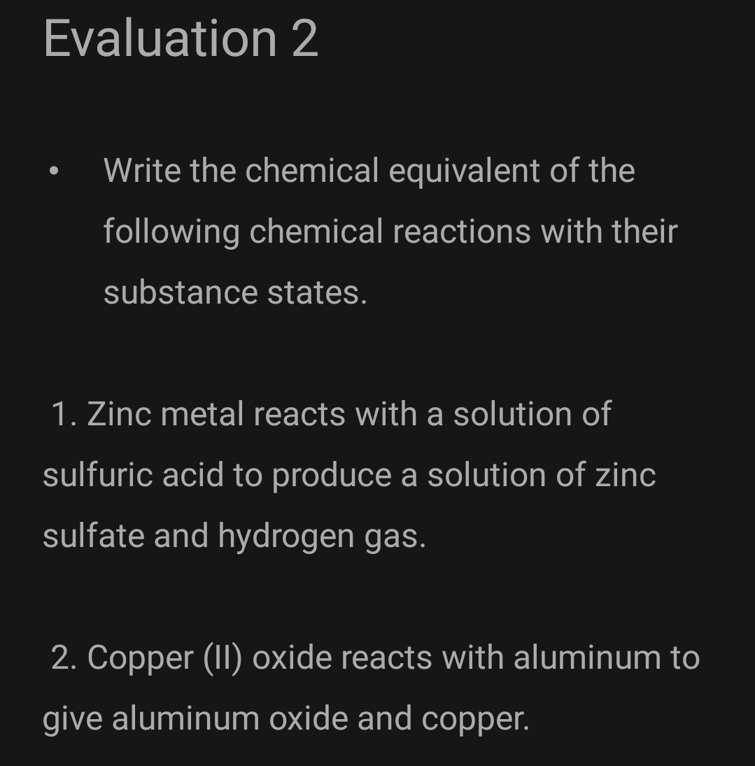 Evaluation 2
Write the chemical equivalent of the
following chemical reactions with their
substance states.
1. Zinc metal reacts with a solution of
sulfuric acid to produce a solution of zinc
sulfate and hydrogen gas.
2. Copper (II) oxide reacts with aluminum to
give aluminum oxide and copper.

