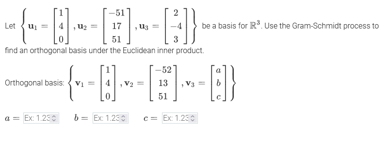 -51
2
Let
U₁ =
4
U2
U3
=
be a basis for R³. Use the Gram-Schmidt process to
51
3
find an orthogonal basis under the Euclidean inner product.
-9-8-8
Orthogonal basis: V₁ =
a = Ex: 1.23
b =
= Ex: 1.230
c Ex: 1.230