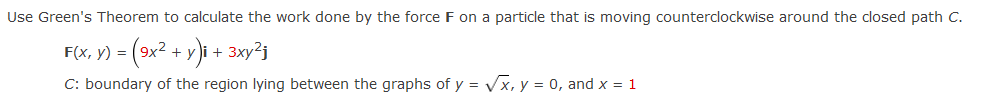 Use Green's Theorem to calculate the work done by the force F on a particle that is moving counterclockwise around the closed path C.
F(x, y) = (9x2 + y)i + 3xy²j
C: boundary of the region lying between the graphs of y = Vx, y = 0, and x = 1
