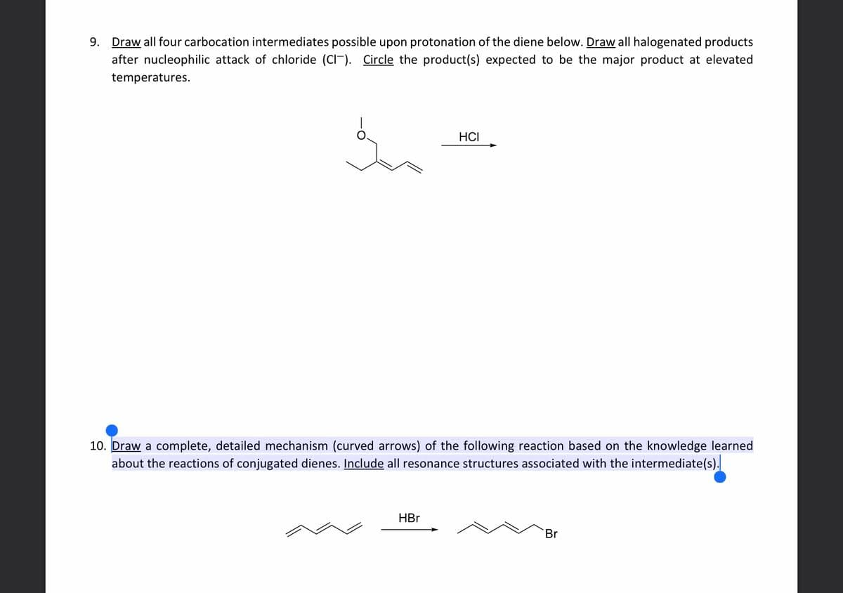 9.
Draw all four carbocation intermediates possible upon protonation of the diene below. Draw all halogenated products
after nucleophilic attack of chloride (CI). Circle the product(s) expected to be the major product at elevated
In
temperatures.
HCI
10. Draw a complete, detailed mechanism (curved arrows) of the following reaction based on the knowledge learned
about the reactions of conjugated dienes. Include all resonance structures associated with the intermediate(s).
HBr
Br