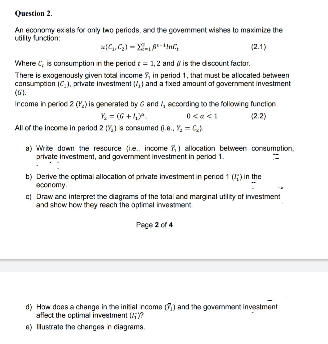 Question 2.
An economy exists for only two periods, and the government wishes to maximize the
utility function:
u(C, C2) = Ei=1ßt-1InC;
(2.1)
Where C, is consumption in the period t = 1,2 and ß is the discount factor.
There is exogenously given total income Y, in period 1, that must be allocated between
consumption (C,), private investment (I,) and a fixed amount of government investment
(G).
Income in period 2 (Y2) is generated by G and I, according to the following function
Y2 = (G + 1,)“,
0 < a < 1
(2.2)
All of the income in period 2 (Y2) is consumed (i.e., Y2 = C2).
%3D
a) Write down the resource (i.e., income Y, ) allocation between consumption,
private investment, and government investment in period 1.
b) Derive the optimal allocation of private investment in period 1 (I;) in the
economy.
c) Draw and interpret the diagrams of the total and marginal utility of investment
and show how they reach the optimal investment.
Page 2 of 4
d) How does a change in the initial income (Y1) and the government investment
affect the optimal investment (I;)?
e) Illustrate the changes in diagrams.
