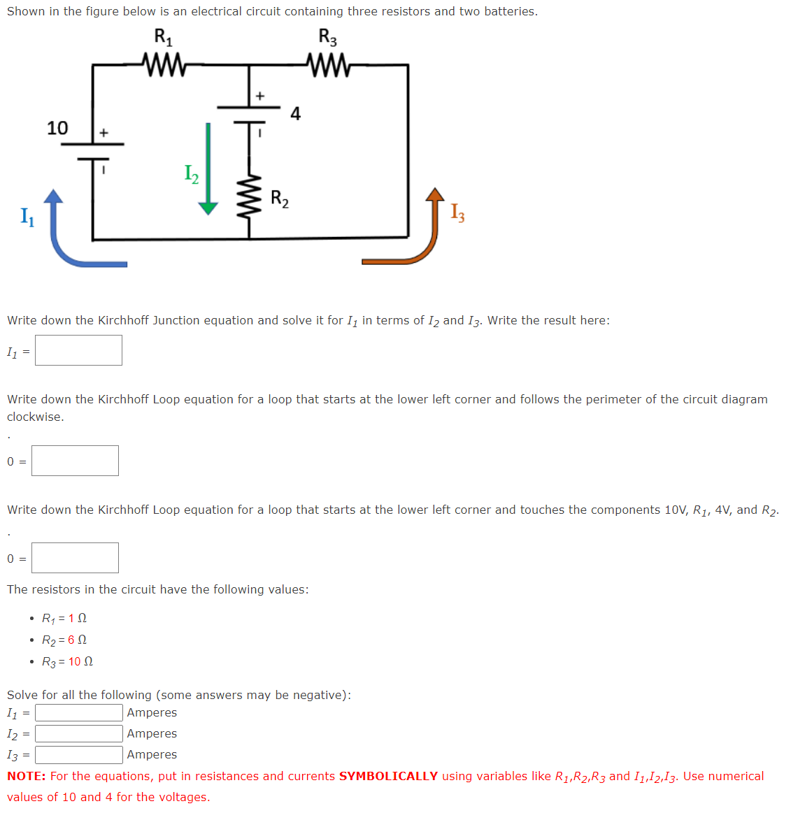 Shown in the figure below is an electrical circuit containing three resistors and two batteries.
R₁
ww
I₁
0 =
10
▪
+
L
0 =
1₂
+
Write down the Kirchhoff Junction equation and solve it for I, in terms of 12 and 13. Write the result here:
I₁ =
4
Write down the Kirchhoff Loop equation for a loop that starts at the lower left corner and follows the perimeter of the circuit diagram
clockwise.
R₂
R3
ww
Write down the Kirchhoff Loop equation for a loop that starts at the lower left corner and touches the components 10V, R₁, 4V, and R₂.
Amperes
Amperes
Amperes
The resistors in the circuit have the following values:
• R₁ = 192
• R₂ = 60
• R3 = 100
Solve for all the following (some answers may be negative):
I₁ =
I2 =
I3 =
NOTE: For the equations, put in resistances and currents SYMBOLICALLY using variables like R₁,R₂,R3 and 11,12,13. Use numerical
values of 10 and 4 for the voltages.