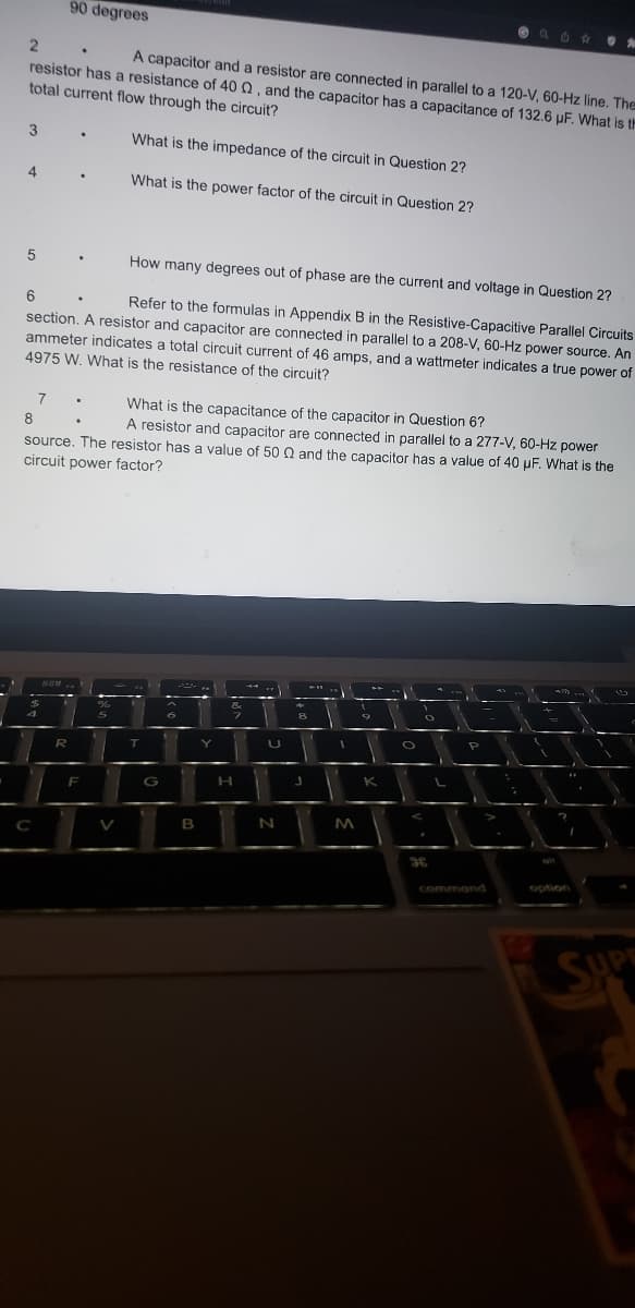 2
A capacitor and a resistor are connected in parallel to a 120-V, 60-Hz line. The
resistor has a resistance of 40 , and the capacitor has a capacitance of 132.6 µF. What is th
total current flow through the circuit?
What is the impedance of the circuit in Question 2?
What is the power factor of the circuit in Question 2?
3
4
5
How many degrees out of phase are the current and voltage in Question 2?
6
Refer to the formulas in Appendix B in the Resistive-Capacitive Parallel Circuits
section. A resistor and capacitor are connected in parallel to a 208-V, 60-Hz power source. An
ammeter indicates a total circuit current of 46 amps, and a wattmeter indicates a true power of
4975 W. What is the resistance of the circuit?
8
7
What is the capacitance of the capacitor in Question 6?
A resistor and capacitor are connected in parallel to a 277-V, 60-Hz power
source. The resistor has a value of 50 Q and the capacitor has a value of 40 µF. What is the
circuit power factor?
3
$
4
с
90 degrees
888
R
.
.
F
.
%
5
-
T
G
6
B
Y
&
7
H
1
N
J
T
1
M
K
O
36
3
I
L
P
I
"
command
"
PA
1
1
option
SUPE