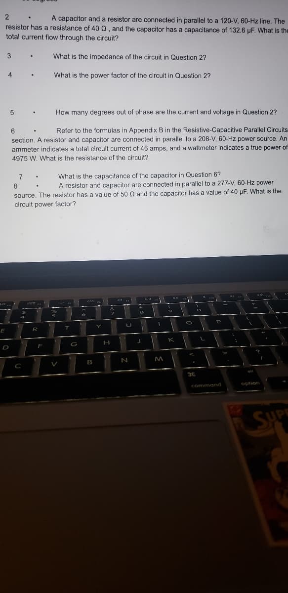 2
A capacitor and a resistor are connected in parallel to a 120-V, 60-Hz line. The
resistor has a resistance of 40 Q, and the capacitor has a capacitance of 132.6 µF. What is the
total current flow through the circuit?
3
E
4
D
5.
201
8
How many degrees out of phase are the current and voltage in Question 2?
6
Refer to the formulas in Appendix B in the Resistive-Capacitive Parallel Circuits
section. A resistor and capacitor are connected in parallel to a 208-V, 60-Hz power source. An
ammeter indicates a total circuit current of 46 amps, and a wattmeter indicates. true power of
4975 W. What is the resistance of the circuit?
7
.
.
4
What is the capacitance of the capacitor in Question 6?
A resistor and capacitor are connected in parallel to a 277-V, 60-Hz power
source. The resistor has a value of 50 Q and the capacitor has a value of 40 pF. What is the
circuit power factor?
C
.
825
.
What is the impedance of the circuit in Question 2?
R
What is the power factor of the circuit in Question 2?
F
- -
5
T
G
6
B
Y
&
H
7
V
U
N
A
J
1
1
M
(
K
1
O
g
O
L
P
command
I
k
L
?
option
**
I
..
SUPE