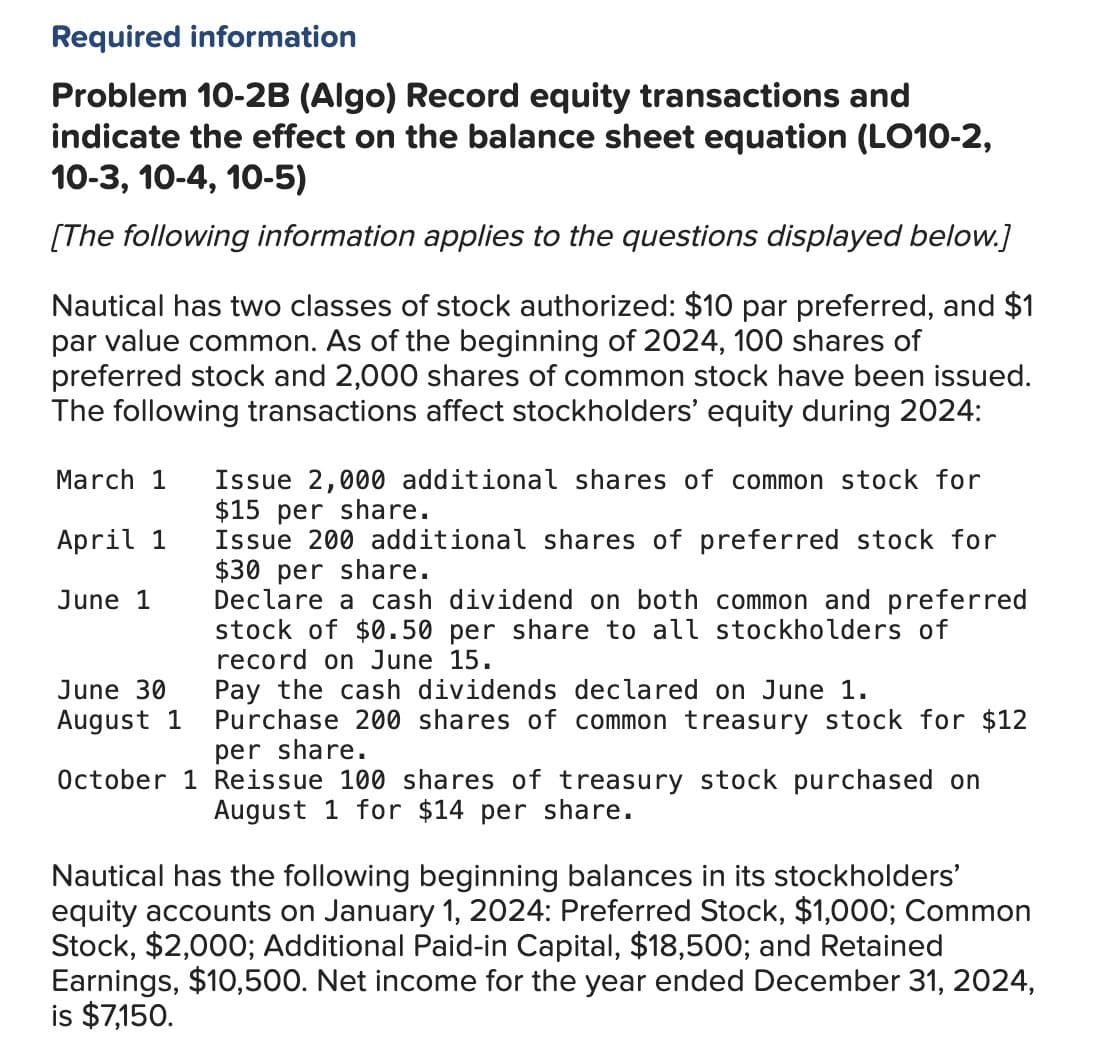 Required information
Problem 10-2B (Algo) Record equity transactions and
indicate the effect on the balance sheet equation (LO10-2,
10-3, 10-4, 10-5)
[The following information applies to the questions displayed below.]
Nautical has two classes of stock authorized: $10 par preferred, and $1
par value common. As of the beginning of 2024, 100 shares of
preferred stock and 2,000 shares of common stock have been issued.
The following transactions affect stockholders' equity during 2024:
March 1
April 1
June 1
June 30
August 1
Issue 2,000 additional shares of common stock for
$15 per share.
Issue 200 additional shares of preferred stock for
$30 per share.
Declare a cash dividend on both common and preferred
stock of $0.50 per share to all stockholders of
record on June 15.
Pay the cash dividends declared on June 1.
Purchase 200 shares of common treasury stock for $12
per share.
October 1 Reissue 100 shares of treasury stock purchased on
August 1 for $14 per share.
Nautical has the following beginning balances in its stockholders'
equity accounts on January 1, 2024: Preferred Stock, $1,000; Common
Stock, $2,000; Additional Paid-in Capital, $18,500; and Retained
Earnings, $10,500. Net income for the year ended December 31, 2024,
is $7,150.