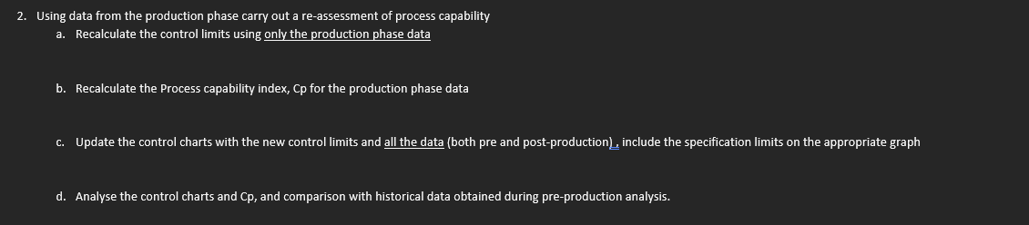 2. Using data from the production phase carry out a re-assessment of process capability
a. Recalculate the control limits using only the production phase data
b. Recalculate the Process capability index, Cp for the production phase data
c. Update the control charts with the new control limits and all the data (both pre and post-production), include the specification limits on the appropriate graph
d. Analyse the control charts and Cp, and comparison with historical data obtained during pre-production analysis.