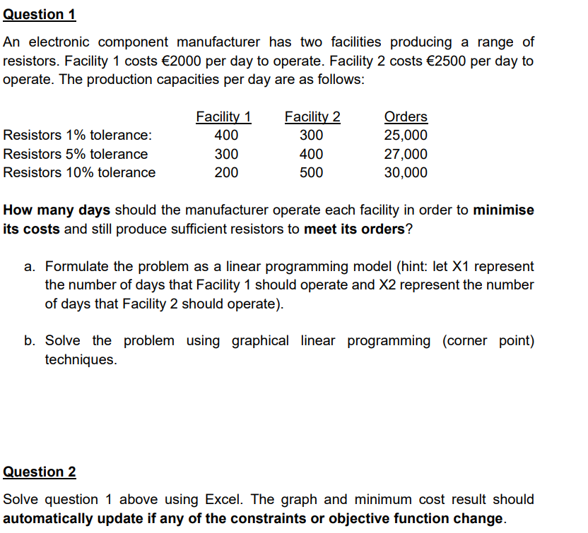 Question 1
An electronic component manufacturer has two facilities producing a range of
resistors. Facility 1 costs €2000 per day to operate. Facility 2 costs €2500 per day to
operate. The production capacities per day are as follows:
Facility 1
Facility 2
Orders
25,000
Resistors 1% tolerance:
400
300
Resistors 5% tolerance
300
400
27,000
Resistors 10% tolerance
200
500
30,000
How many days should the manufacturer operate each facility in order to minimise
its costs and still produce sufficient resistors to meet its orders?
a. Formulate the problem as a linear programming model (hint: let X1 represent
the number of days that Facility 1 should operate and X2 represent the number
of days that Facility 2 should operate).
b. Solve the problem using graphical linear programming (corner point)
techniques.
Question 2
Solve question 1 above using Excel. The graph and minimum cost result should
automatically update if any of the constraints or objective function change.
