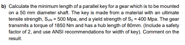 b) Calculate the minimum length of a parallel key for a gear which is to be mounted
on a 50 mm diameter shaft. The key is made from a material with an ultimate
tensile strength, Suts = 500 Mpa, and a yield strength of Sy = 400 Mpa. The gear
transmits a torque of 1850 Nm and has a hub length of 80mm. (Include a safety
factor of 2, and use ANSI recommendations for width of key). Comment on the
result.
