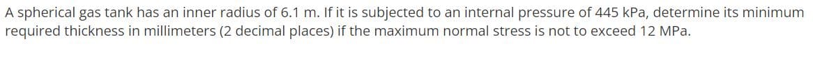 A spherical gas tank has an inner radius of 6.1 m. If it is subjected to an internal pressure of 445 kPa, determine its minimum
required thickness in millimeters (2 decimal places) if the maximum normal stress is not to exceed 12 MPa.
