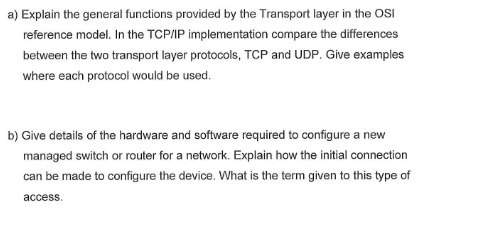 a) Explain the general functions provided by the Transport layer in the OSI
reference model. In the TCP/IP implementation compare the differences
between the two transport layer protocols, TCP and UDP. Give examples
where each protocol would be used.
b) Give details of the hardware and software required to configure a new
managed switch or router for a network. Explain how the initial connection
can be made to configure the device. What is the term given to this type of
access.