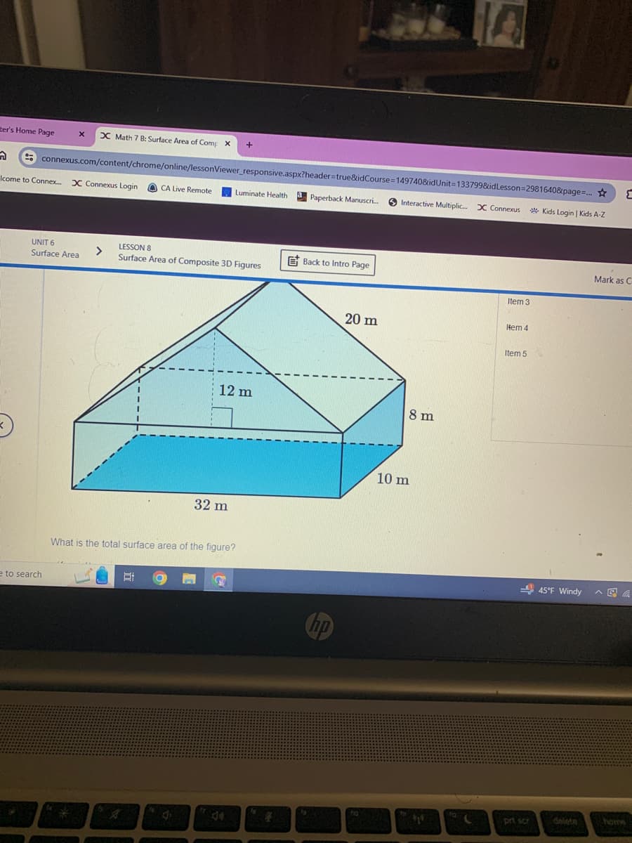 ter's Home Page
x
X Math 7 B: Surface Area of Comp x
+
స
connexus.com/content/chrome/online/lessonViewer_responsive.aspx?header=true&idCourse=149740&idUnit=133799&idLesson-2981640&page=...
Icome to Connex... X Connexus Login
CA Live Remote
Luminate Health
a
Paperback Manuscri...
Interactive Multiplic... X Connexus
Kids Login | Kids A-Z
UNIT 6
Surface Area
LESSON 8
>
Surface Area of Composite 3D Figures
Back to Intro Page
e to search
Item 3
20 m
Item 4
12 m
8 m
32 m
What is the total surface area of the figure?
Et
A
hp
10 m
Item 5
Mark as C
45°F Windy
44
prt scr
delete
home