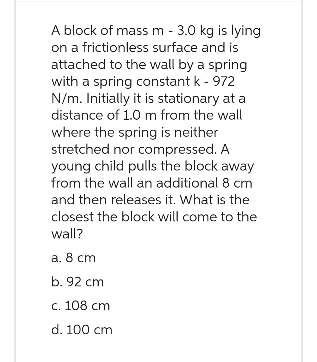 A block of mass m - 3.0 kg is lying
on a frictionless surface and is
attached to the wall by a spring
with a spring constant k - 972
N/m. Initially it is stationary at a
distance of 1.0 m from the wall
where the spring is neither
stretched nor compressed. A
young child pulls the block away
from the wall an additional 8 cm
and then releases it. What is the
closest the block will come to the
wall?
a. 8 cm
b. 92 cm
c. 108 cm
d. 100 cm