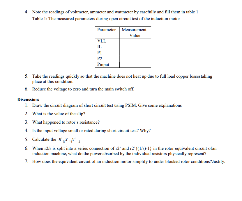 4. Note the readings of voltmeter, ammeter and wattmeter by carefully and fill them in table 1
Table 1: The measured parameters during open circuit test of the induction motor
Parameter
VLL
Measurement
Value
IL
P1
P2
Pinput
5. Take the readings quickly so that the machine does not heat up due to full load copper lossestaking
place at this condition.
6. Reduce the voltage to zero and turn the main switch off.
Discussion:
1. Draw the circuit diagram of short circuit test using PSIM. Give some explanations
2. What is the value of the slip?
3. What happened to rotor's resistance?
4. Is the input voltage small or rated during short circuit test? Why?
5. Calculate the RX,X 2
6. When r2/s is split into a series connection of r2' and r2' {(1/s)-1} in the rotor equivalent circuit ofan
induction machine, what do the power absorbed by the individual resistors physically represent?
7. How does the equivalent circuit of an induction motor simplify to under blocked rotor conditions? Justify.