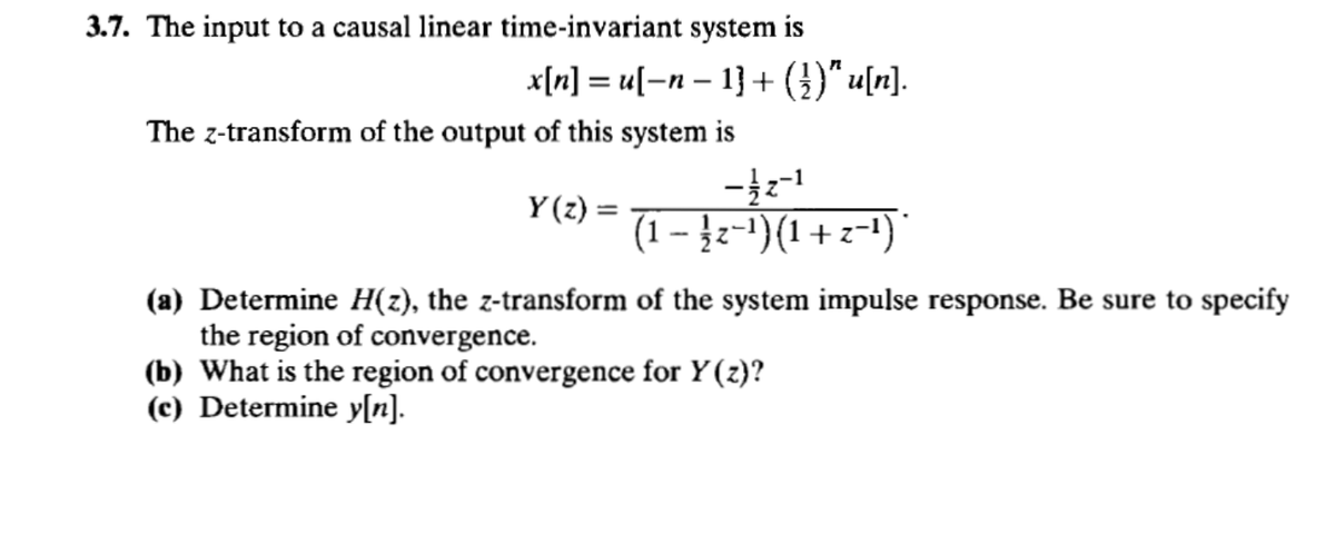 3.7. The input to a causal linear time-invariant system is
x[n] = u[−n − 1] + (})" u[n].
-
The z-transform of the output of this system is
-12-1
Y(z) =
(1 − ½¿¯¹) (1 + z−¹) *
(a) Determine H(z), the z-transform of the system impulse response. Be sure to specify
the region of convergence.
(b) What is the region of convergence for Y(z)?
(c) Determine y[n].