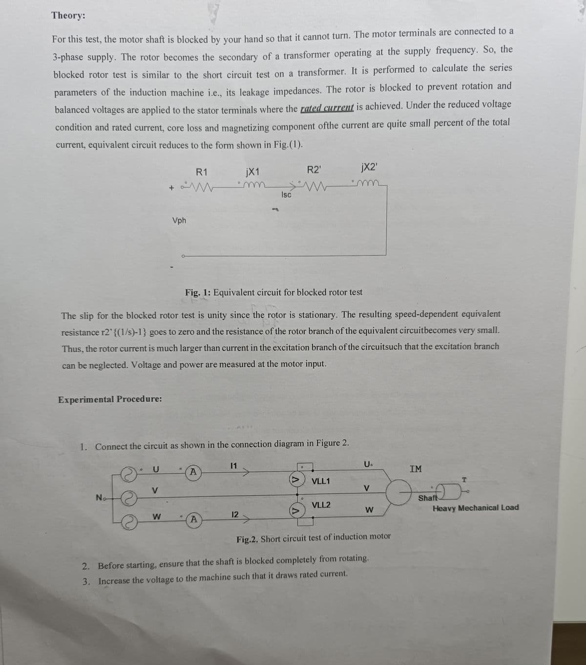 Theory:
For this test, the motor shaft is blocked by your hand so that it cannot turn. The motor terminals are connected to a
3-phase supply. The rotor becomes the secondary of a transformer operating at the supply frequency. So, the
blocked rotor test is similar to the short circuit test on a transformer. It is performed to calculate the series
parameters of the induction machine i.e., its leakage impedances. The rotor is blocked to prevent rotation and
balanced voltages are applied to the stator terminals where the rated current is achieved. Under the reduced voltage
condition and rated current, core loss and magnetizing component ofthe current are quite small percent of the total
current, equivalent circuit reduces to the form shown in Fig.(1).
R1
+ M
jX1
m
Isc
jX2'
R2'
m
Vph
Fig. 1: Equivalent circuit for blocked rotor test
The slip for the blocked rotor test is unity since the rotor is stationary. The resulting speed-dependent equivalent
resistance r2' {(1/s)-1} goes to zero and the resistance of the rotor branch of the equivalent circuitbecomes very small.
Thus, the rotor current is much larger than current in the excitation branch of the circuitsuch that the excitation branch
can be neglected. Voltage and power are measured at the motor input.
Experimental Procedure:
1. Connect the circuit as shown in the connection diagram in Figure 2.
11
U
O
A
V
No
W
12
A
2 >
0
U₁
IM
VLL1
T
V
Shaft
VLL2
W
Heavy Mechanical Load
Fig.2. Short circuit test of induction motor
2. Before starting, ensure that the shaft is blocked completely from rotating.
3. Increase the voltage to the machine such that it draws rated current.