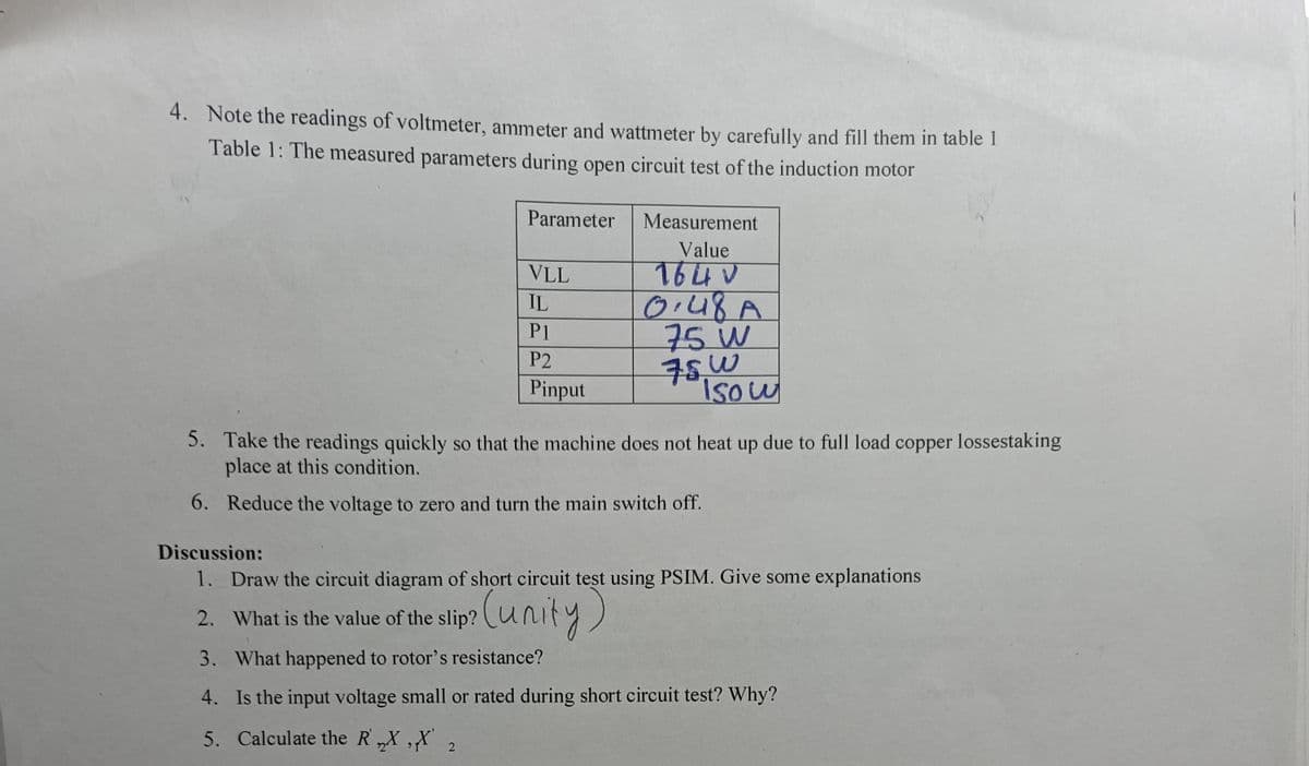 4. Note the readings of voltmeter, ammeter and wattmeter by carefully and fill them in table 1
Table 1: The measured parameters during open circuit test of the induction motor
Measurement
Parameter
VLL
Value
7640
IL
0.48A
Pl
P2
75 W
75W
Pinput
5. Take the readings quickly so that the machine does not heat up due to full load copper lossestaking
place at this condition.
6. Reduce the voltage to zero and turn the main switch off.
Discussion:
1. Draw the circuit diagram of short circuit test using PSIM. Give some explanations
2. What is the value of the slip?
(unity)
3. What happened to rotor's resistance?
4. Is the input voltage small or rated during short circuit test? Why?
5. Calculate the RX,X'