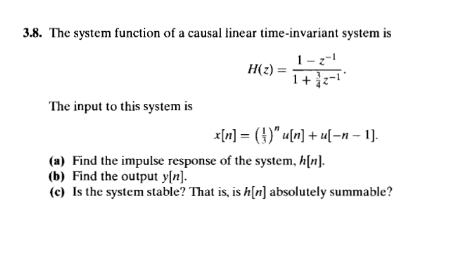 3.8. The system function of a causal linear time-invariant system is
1-z-1
H(z) = ====
The input to this system is
x[n] = (})″ u[n] + u[−n − 1].
-
(a) Find the impulse response of the system, h[n].
(b) Find the output y[n].
(c) Is the system stable? That is, is h[n] absolutely summable?