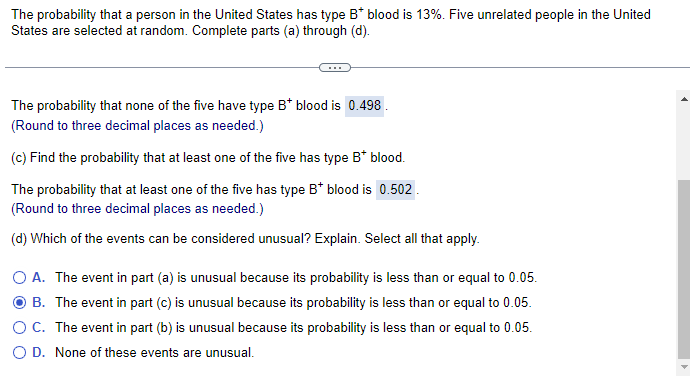 The probability that a person in the United States has type B* blood is 13%. Five unrelated people in the United
States are selected at random. Complete parts (a) through (d).
The probability that none of the five have type B* blood is 0.498.
(Round to three decimal places as needed.)
(c) Find the probability that at least one of the five has type B* blood.
The probability that at least one of the five has type B* blood is 0.502.
(Round to three decimal places as needed.)
(d) Which of the events can be considered unusual? Explain. Select all that apply.
O A. The event in part (a) is unusual because its probability is less than or equal to 0.05.
B. The event in part (c) is unusual because its probability is less than or equal to 0.05.
O C. The event in part (b) is unusual because its probability is less than or equal to 0.05.
O D. None of these events are unusual.