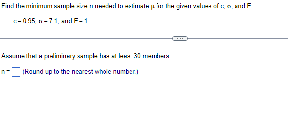 Find the minimum sample size n needed to estimate u for the given values of c, o, and E.
c= 0.95, o = 7.1, and E= 1
Assume that a preliminary sample has at least 30 members.
n= (Round up to the nearest whole number.)
