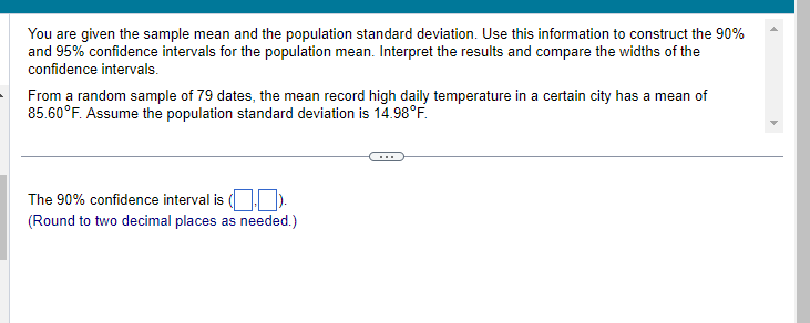 You are given the sample mean and the population standard deviation. Use this information to construct the 90%
and 95% confidence intervals for the population mean. Interpret the results and compare the widths of the
confidence intervals.
From a random sample of 79 dates, the mean record high daily temperature in a certain city has a mean of
85.60°F. Assume the population standard deviation is 14.98°F.
The 90% confidence interval is (.).
(Round to two decimal places as needed.)