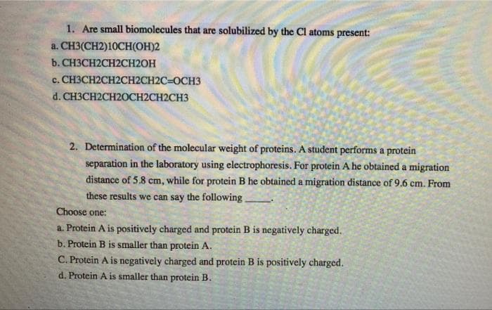 1. Are small biomolecules that are solubilized by the Cl atoms present:
a. CH3(CH2)10CH(OH)2
b. CH3CH2CH2CH2OH
c. CH3CH2CH2CH2CH2C=OCH3
d. CH3CH2CH20CH2CH2CH3
2. Determination of the molecular weight of proteins. A student performs a protein
separation in the laboratory using electrophoresis. For protein A he obtained a migration
distance of 5.8 cm, while for protein B he obtained a migration distance of 9.6 cm. From
these results we can say the following
Choose one:
a. Protein A is positively charged and protein B is negatively charged.
b. Protein B is smaller than protein A.
C. Protein A is negatively charged and protein B is positively charged.
d. Protein A is smaller than protein B.
