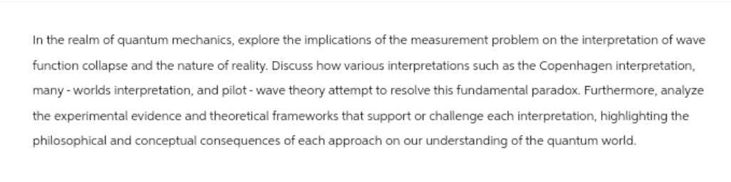 In the realm of quantum mechanics, explore the implications of the measurement problem on the interpretation of wave
function collapse and the nature of reality. Discuss how various interpretations such as the Copenhagen interpretation,
many - worlds interpretation, and pilot-wave theory attempt to resolve this fundamental paradox. Furthermore, analyze
the experimental evidence and theoretical frameworks that support or challenge each interpretation, highlighting the
philosophical and conceptual consequences of each approach on our understanding of the quantum world.