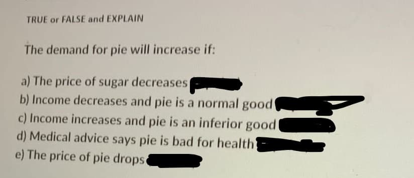 TRUE or FALSE and EXPLAIN
The demand for pie will increase if:
a) The price of sugar decreases
b) Income decreases and pie is a normal good
c) Income increases and pie is an inferior good
d) Medical advice says pie is bad for health
e) The price of pie drops
5