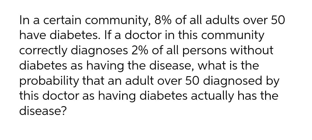 In a certain community, 8% of all adults over 50
have diabetes. If a doctor in this community
correctly diagnoses 2% of all persons without
diabetes as having the disease, what is the
probability that an adult over 50 diagnosed by
this doctor as having diabetes actually has the
disease?
