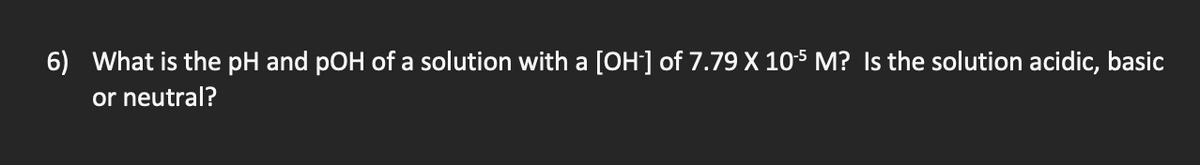 6) What is the pH and pOH of a solution with a [OH] of 7.79 X 105 M? Is the solution acidic, basic
or neutral?
