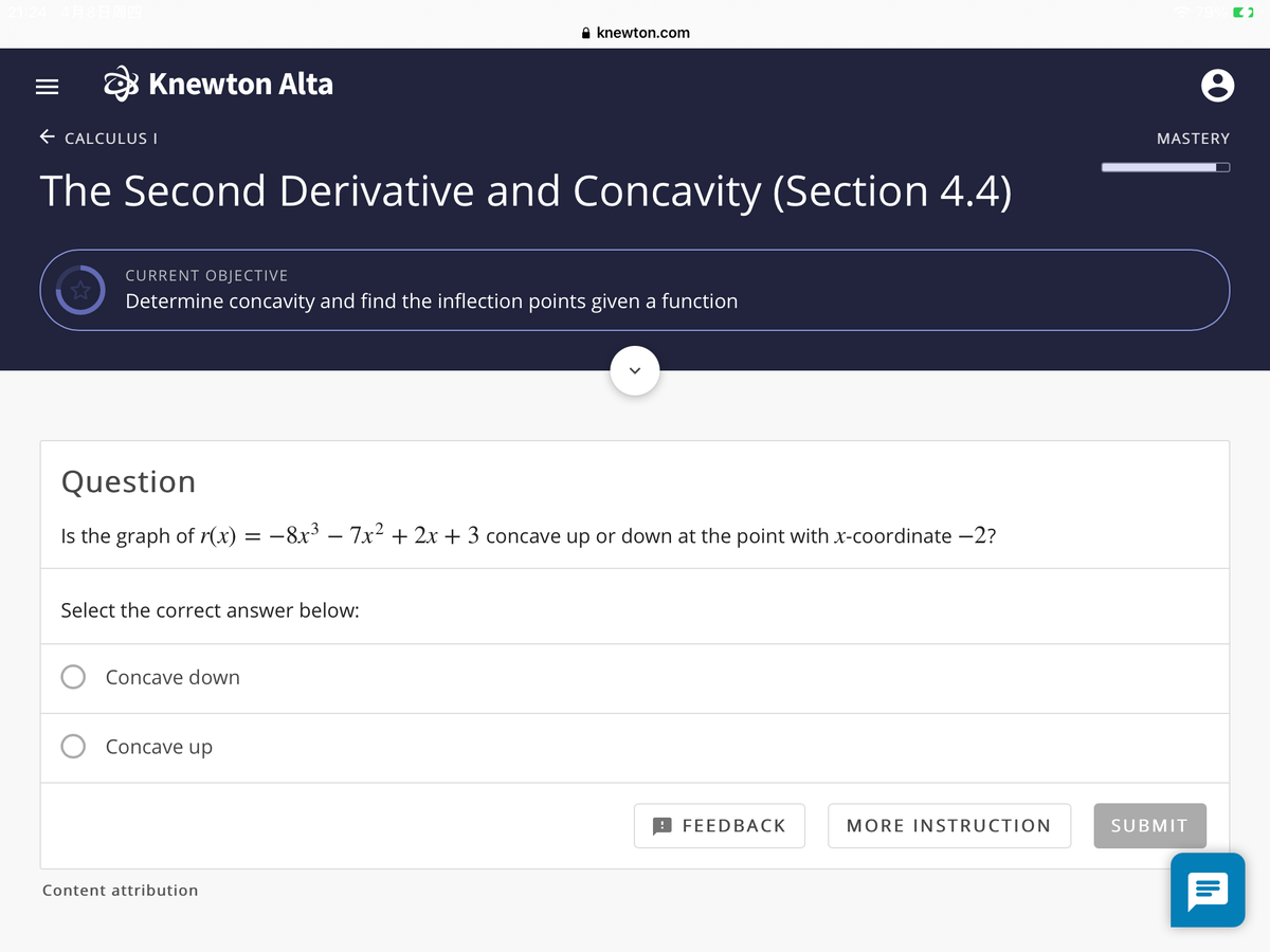 A knewton.com
O Knewton Alta
E CALCULUS I
MASTERY
The Second Derivative and Concavity (Section 4.4)
CURRENT OBJECTIVE
Determine concavity and find the inflection points given a function
Question
Is the graph of r(x) = –8x³ – 7x² + 2x + 3 concave up or down at the point with x-coordinate -2?
|
Select the correct answer below:
Concave down
Concave up
FEEDBACK
MORE INSTRUCTION
SUBMIT
Content attribution

