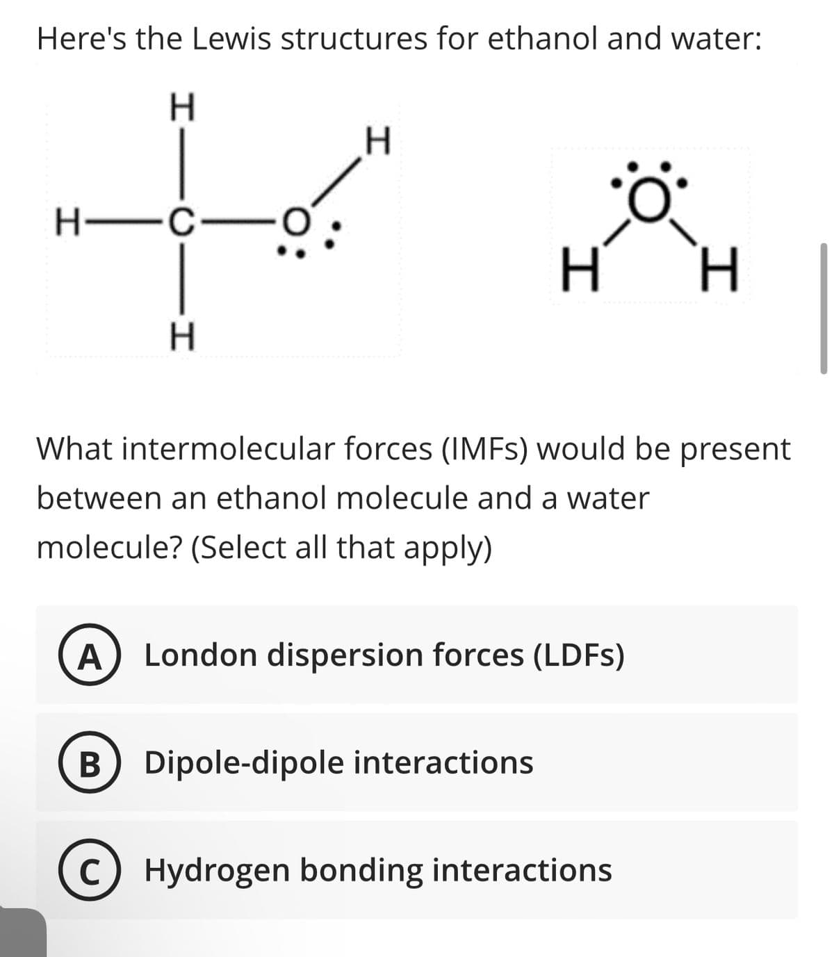 Here's the Lewis structures for ethanol and water:
H
H—C—
H
H
H H
What intermolecular forces (IMFs) would be present
between an ethanol molecule and a water
molecule? (Select all that apply)
A London dispersion forces (LDFs)
B Dipole-dipole interactions
с Hydrogen bonding interactions