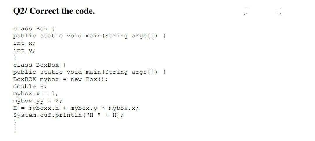 Q2/ Correct the code.
class Box {
public static void main (String args []) {
int x;
int y;
}
class BoxBox {
public static void main (String args []) {
BOXBOX mybox =
new Box () ;
double H;
mybox.x = 1;
mybox.yy = 2;
H = myboxx.x + mybox.y * mybox.x;
System.ouf.println ("H
}
+ H);
}
