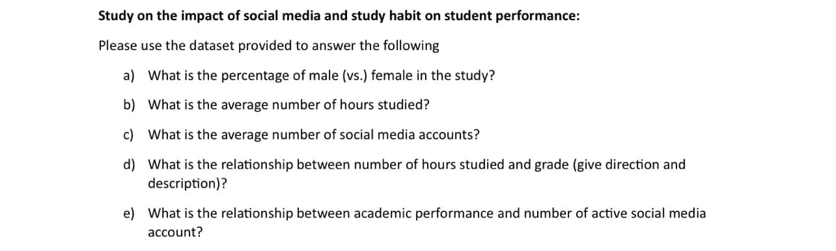 Study on the impact of social media and study habit on student performance:
Please use the dataset provided to answer the following
a) What is the percentage of male (vs.) female in the study?
b) What is the average number of hours studied?
c) What is the average number of social media accounts?
d) What is the relationship between number of hours studied and grade (give direction and
description)?
e) What is the relationship between academic performance and number of active social media
account?