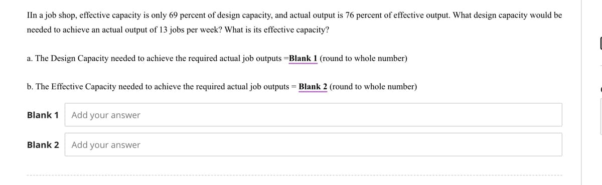 IIn a job shop, effective capacity is only 69 percent of design capacity, and actual output is 76 percent of effective output. What design capacity would be
needed to achieve an actual output of 13 jobs per week? What is its effective capacity?
a. The Design Capacity needed to achieve the required actual job outputs =Blank 1 (round to whole number)
b. The Effective Capacity needed to achieve the required actual job outputs = Blank 2 (round to whole number)
Blank 1
Blank 2
Add your answer
Add your answer
