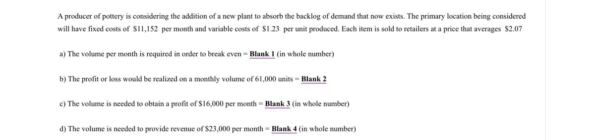 A producer of pottery is considering the addition of a new plant to absorb the backlog of demand that now exists. The primary location being considered
will have fixed costs of $11,152 per month and variable costs of $1.23 per unit produced. Each item is sold to retailers at a price that averages $2.07
a) The volume per month is required in order to break even = Blank 1 (in whole number)
b) The profit or loss would be realized on a monthly volume of 61,000 units Blank 2
c) The volume is needed to obtain a profit of $16,000 per month = Blank 3 (in whole number)
d) The volume is needed to provide revenue of $23,000 per month = Blank 4 (in whole number)