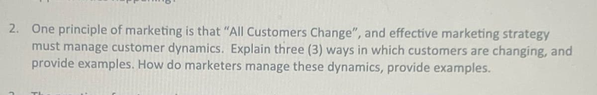 2. One principle of marketing is that "All Customers Change", and effective marketing strategy
must manage customer dynamics. Explain three (3) ways in which customers are changing, and
provide examples. How do marketers manage these dynamics, provide examples.