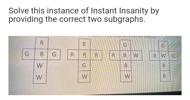 Solve this instance of Instant Insanity by
providing the correct two subgraphs.
g ue CUITECE Iwo suvgraphs,
B
B
R
R.
R
W
B W
W
R.
W
W
W
B.
